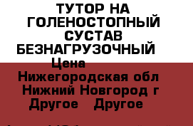 ТУТОР НА ГОЛЕНОСТОПНЫЙ СУСТАВ БЕЗНАГРУЗОЧНЫЙ  › Цена ­ 1 500 - Нижегородская обл., Нижний Новгород г. Другое » Другое   
